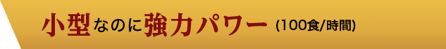 小型なのに強力パワー(100食/時間)